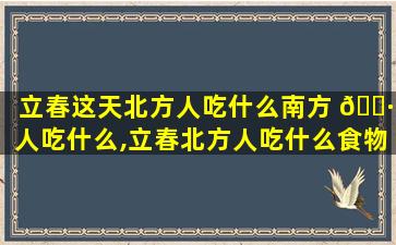 立春这天北方人吃什么南方 🕷 人吃什么,立春北方人吃什么食物